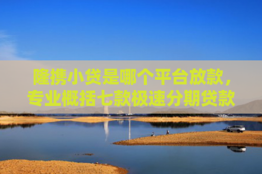 隆携小贷是哪个平台放款，专业概括七款极速分期贷款黑户好下款吗