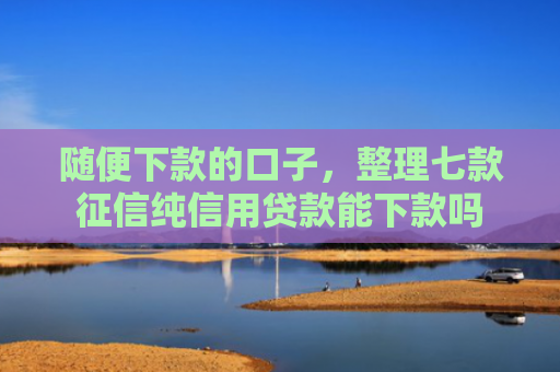 随便下款的口子，整理七款征信纯信用贷款能下款吗