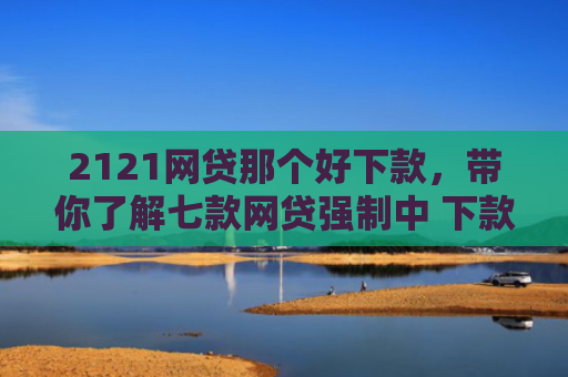 2121网贷那个好下款，带你了解七款网贷强制中 下款的口子