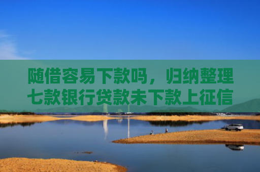 随借容易下款吗，归纳整理七款银行贷款未下款上征信吗