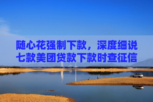 随心花强制下款，深度细说七款美团贷款下款时查征信吗