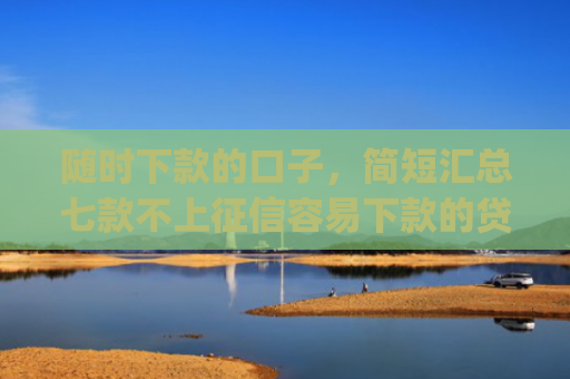 随时下款的口子，简短汇总七款不上征信容易下款的贷款app