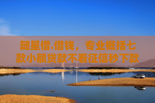 随星借.借钱，专业概括七款小额贷款不看征信秒下款吗