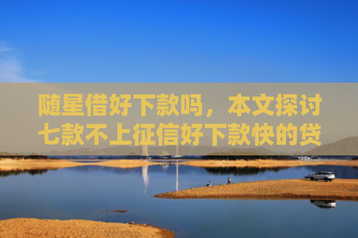 随星借好下款吗，本文探讨七款不上征信好下款快的贷款