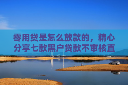 零用贷是怎么放款的，精心分享七款黑户贷款不审核直接下款