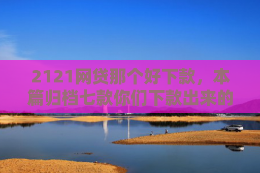2121网贷那个好下款，本篇归档七款你们下款出来的网贷口子