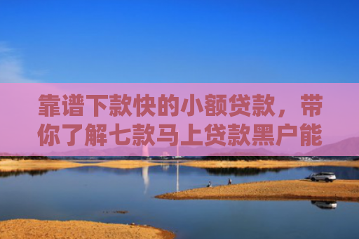 靠谱下款快的小额贷款，带你了解七款马上贷款黑户能下款吗