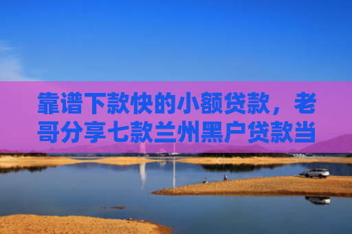 靠谱下款快的小额贷款，老哥分享七款兰州黑户贷款当天下款