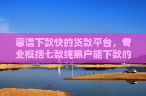 靠谱下款快的贷款平台，专业概括七款纯黑户能下款的贷款