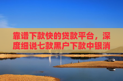 靠谱下款快的贷款平台，深度细说七款黑户下款中银消费贷款