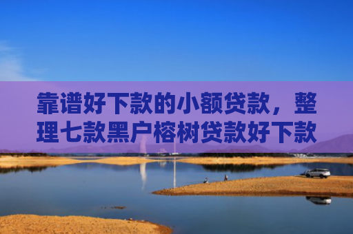靠谱好下款的小额贷款，整理七款黑户榕树贷款好下款吗