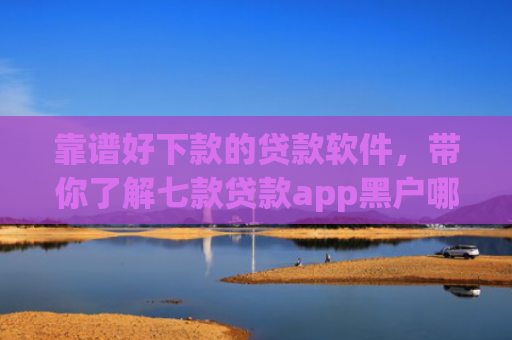 靠谱好下款的贷款软件，带你了解七款贷款app黑户哪个容易下款