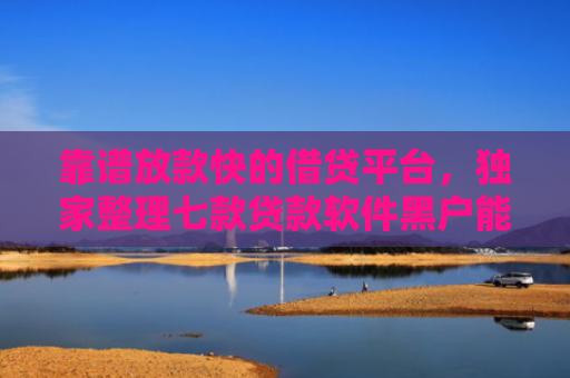 靠谱放款快的借贷平台，独家整理七款贷款软件黑户能下款吗