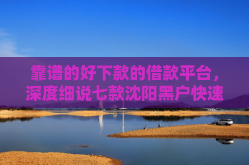 靠谱的好下款的借款平台，深度细说七款沈阳黑户快速下款的贷款