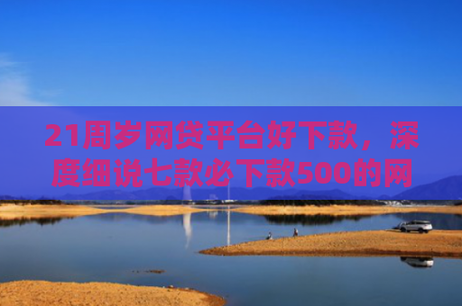 21周岁网贷平台好下款，深度细说七款必下款500的网贷口子