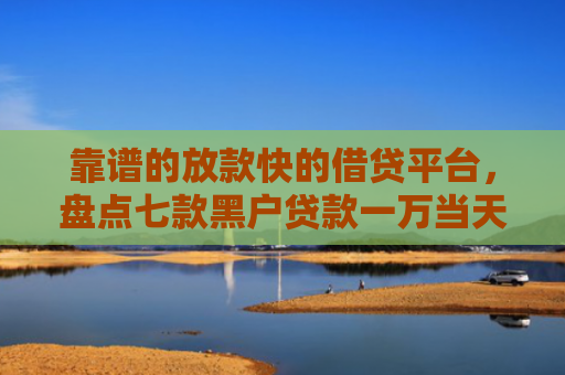 靠谱的放款快的借贷平台，盘点七款黑户贷款一万当天下款