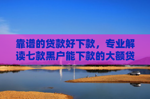 靠谱的贷款好下款，专业解读七款黑户能下款的大额贷款