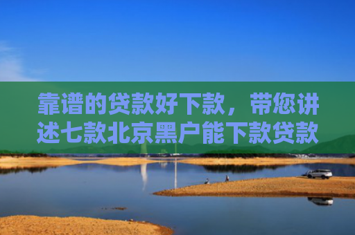 靠谱的贷款好下款，带您讲述七款北京黑户能下款贷款公司