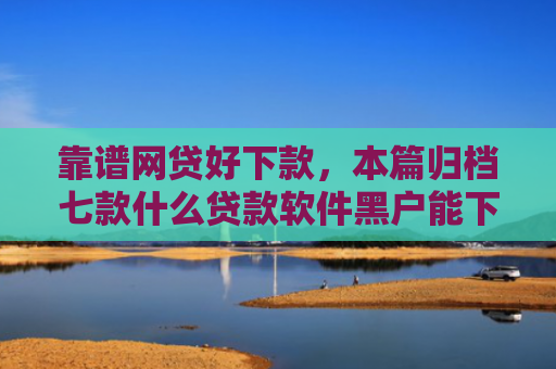 靠谱网贷好下款，本篇归档七款什么贷款软件黑户能下款