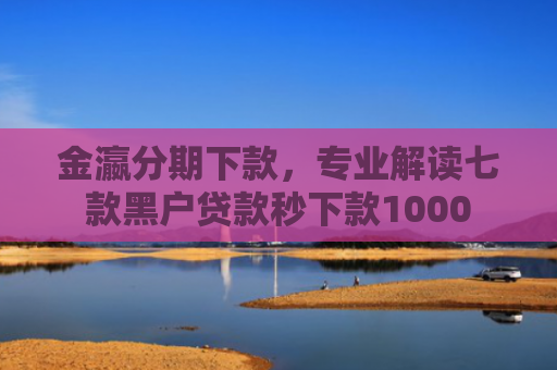 金瀛分期下款，专业解读七款黑户贷款秒下款1000