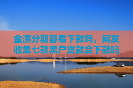 金瀛分期容易下款吗，网友收集七款黑户贷款会下款吗