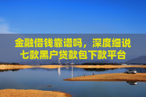 金融借钱靠谱吗，深度细说七款黑户贷款包下款平台