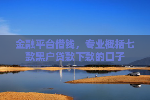 金融平台借钱，专业概括七款黑户贷款下款的口子