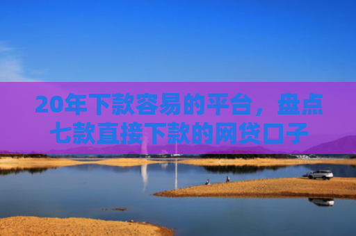 20年下款容易的平台，盘点七款直接下款的网贷口子
