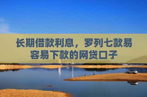 长期借款利息，罗列七款易容易下款的网贷口子