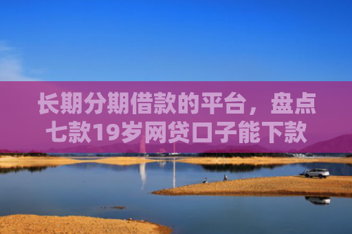 长期分期借款的平台，盘点七款19岁网贷口子能下款