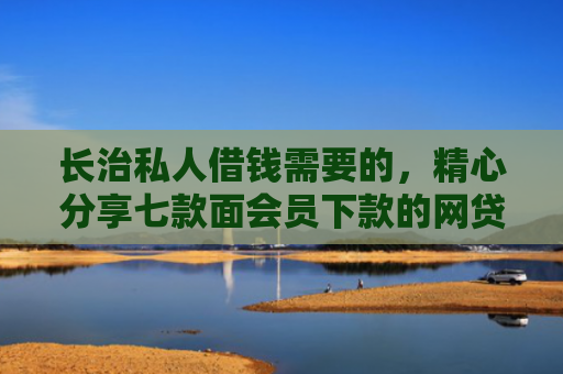 长治私人借钱需要的，精心分享七款面会员下款的网贷口子