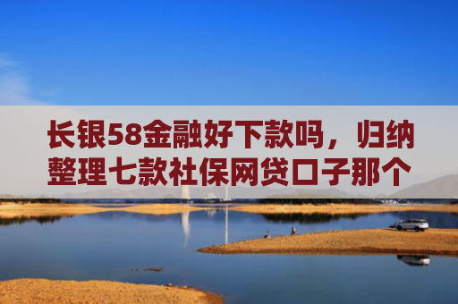长银58金融好下款吗，归纳整理七款社保网贷口子那个下款快