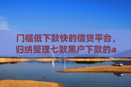 门槛低下款快的借贷平台，归纳整理七款黑户下款的app