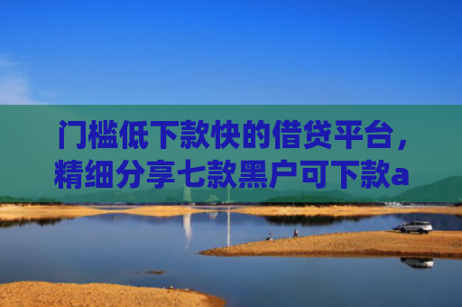 门槛低下款快的借贷平台，精细分享七款黑户可下款app