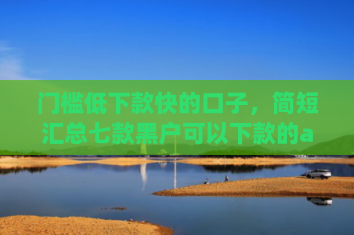 门槛低下款快的口子，简短汇总七款黑户可以下款的app