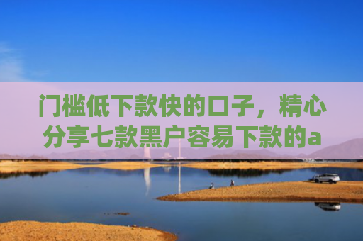 门槛低下款快的口子，精心分享七款黑户容易下款的app