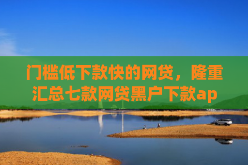 门槛低下款快的网贷，隆重汇总七款网贷黑户下款app
