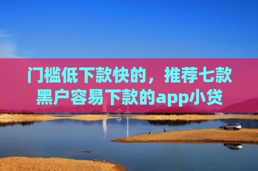 门槛低下款快的，推荐七款黑户容易下款的app小贷