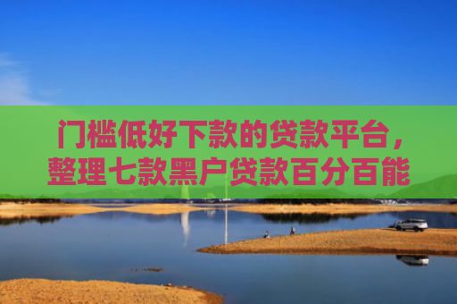 门槛低好下款的贷款平台，整理七款黑户贷款百分百能下款的