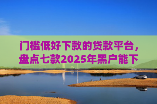 门槛低好下款的贷款平台，盘点七款2025年黑户能下款的小额贷款app
