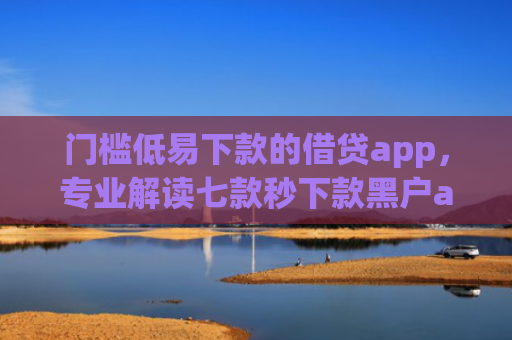 门槛低易下款的借贷app，专业解读七款秒下款黑户app