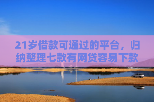 21岁借款可通过的平台，归纳整理七款有网贷容易下款的口子