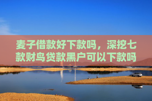 麦子借款好下款吗，深挖七款财鸟贷款黑户可以下款吗