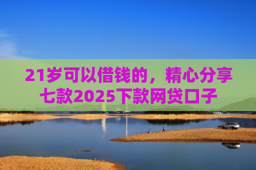 21岁可以借钱的，精心分享七款2025下款网贷口子