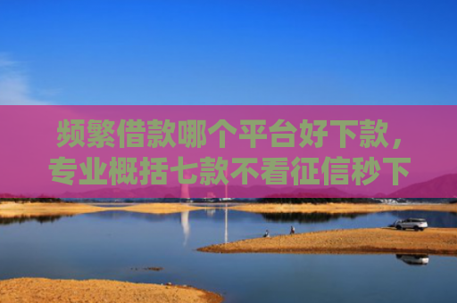 频繁借款哪个平台好下款，专业概括七款不看征信秒下款平台