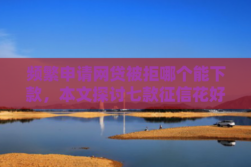 频繁申请网贷被拒哪个能下款，本文探讨七款征信花好下款平台