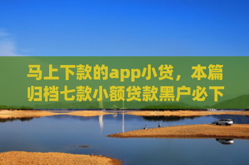 马上下款的app小贷，本篇归档七款小额贷款黑户必下款的app