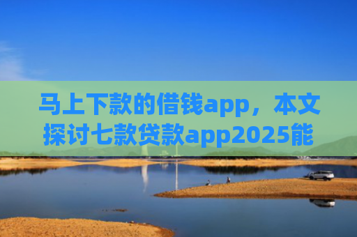 马上下款的借钱app，本文探讨七款贷款app2025能下款的黑户