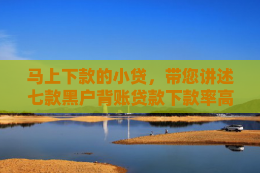 马上下款的小贷，带您讲述七款黑户背账贷款下款率高吗