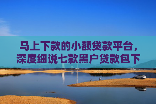 马上下款的小额贷款平台，深度细说七款黑户贷款包下款后扣费的